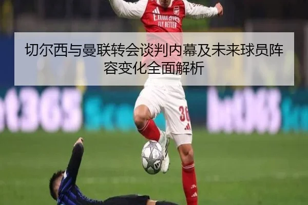 切尔西与曼联转会谈判内幕及未来球员阵容变化全面解析
